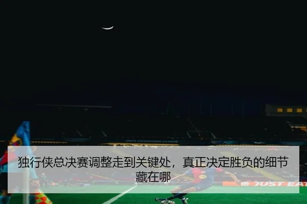 独行侠总决赛调整走到关键处，真正决定胜负的细节藏在哪