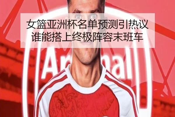 女篮亚洲杯名单预测引热议 谁能搭上终极阵容末班车